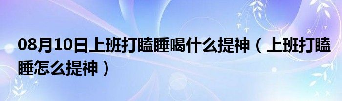 08月10日上班打瞌睡喝什么提神（上班打瞌睡怎么提神）