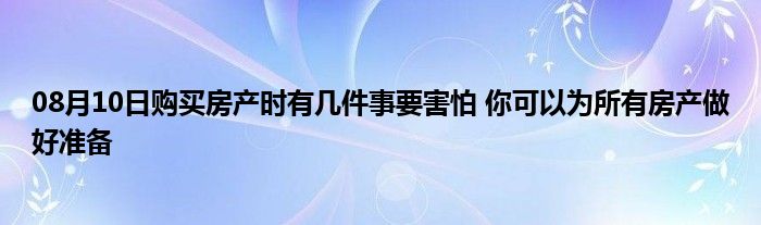 08月10日购买房产时有几件事要害怕 你可以为所有房产做好准备