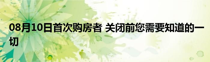 08月10日首次购房者 关闭前您需要知道的一切