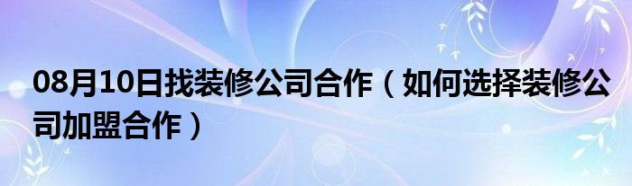 08月10日找装修公司合作（如何选择装修公司加盟合作）