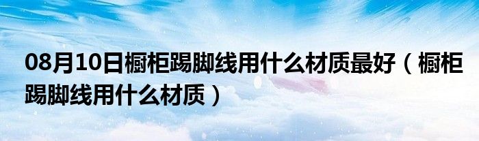 08月10日橱柜踢脚线用什么材质最好（橱柜踢脚线用什么材质）