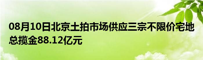 08月10日北京土拍市场供应三宗不限价宅地 总揽金88.12亿元