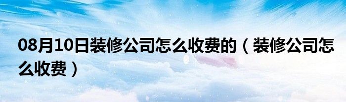 08月10日装修公司怎么收费的（装修公司怎么收费）