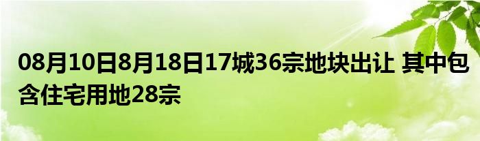 08月10日8月18日17城36宗地块出让 其中包含住宅用地28宗