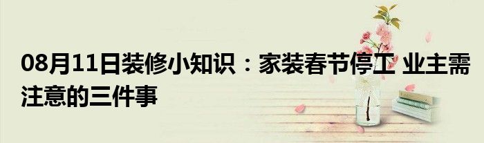 08月11日装修小知识：家装春节停工 业主需注意的三件事