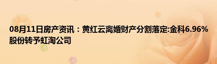 08月11日房产资讯：黄红云离婚财产分割落定:金科6.96%股份转予虹淘公司