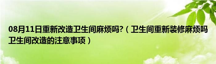 08月11日重新改造卫生间麻烦吗?（卫生间重新装修麻烦吗卫生间改造的注意事项）