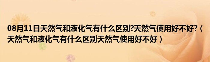 08月11日天然气和液化气有什么区别?天然气使用好不好?（天然气和液化气有什么区别天然气使用好不好）