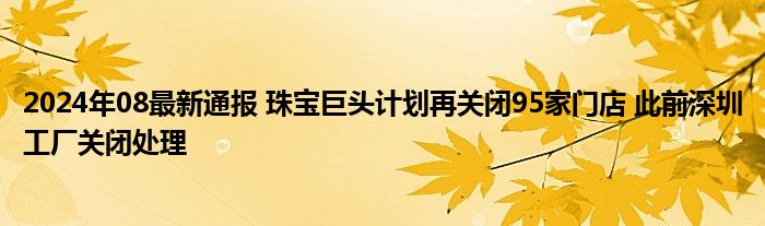 2024年08最新通报 珠宝巨头计划再关闭95家门店 此前深圳工厂关闭处理