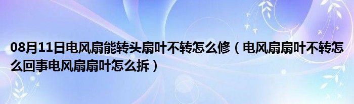 08月11日电风扇能转头扇叶不转怎么修（电风扇扇叶不转怎么回事电风扇扇叶怎么拆）