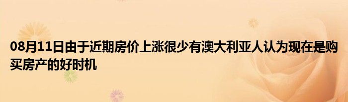 08月11日由于近期房价上涨很少有澳大利亚人认为现在是购买房产的好时机