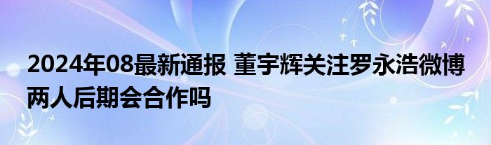 2024年08最新通报 董宇辉关注罗永浩微博 两人后期会合作吗