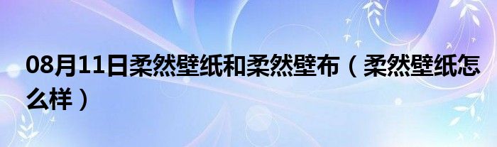 08月11日柔然壁纸和柔然壁布（柔然壁纸怎么样）