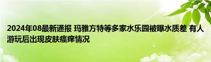 2024年08最新通报 玛雅方特等多家水乐园被曝水质差 有人游玩后出现皮肤瘙痒情况