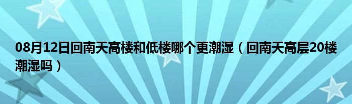 08月12日回南天高楼和低楼哪个更潮湿（回南天高层20楼潮湿吗）