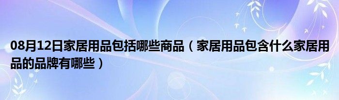 08月12日家居用品包括哪些商品（家居用品包含什么家居用品的品牌有哪些）