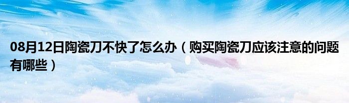 08月12日陶瓷刀不快了怎么办（购买陶瓷刀应该注意的问题有哪些）