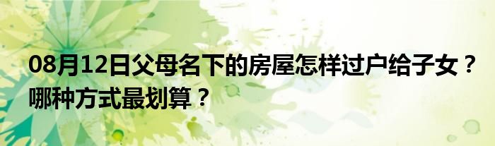 08月12日父母名下的房屋怎样过户给子女？哪种方式最划算？