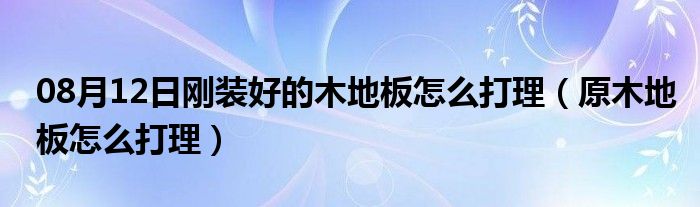 08月12日刚装好的木地板怎么打理（原木地板怎么打理）