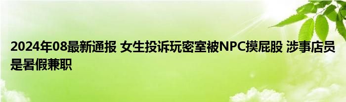 2024年08最新通报 女生投诉玩密室被NPC摸屁股 涉事店员是暑假兼职