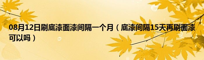 08月12日刷底漆面漆间隔一个月（底漆间隔15天再刷面漆可以吗）