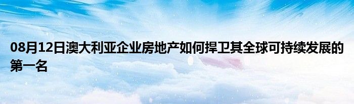 08月12日澳大利亚企业房地产如何捍卫其全球可持续发展的第一名