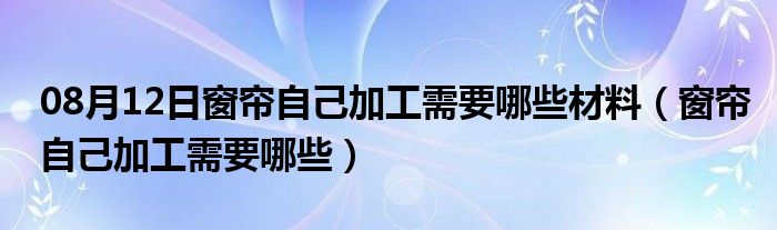 08月12日窗帘自己加工需要哪些材料（窗帘自己加工需要哪些）