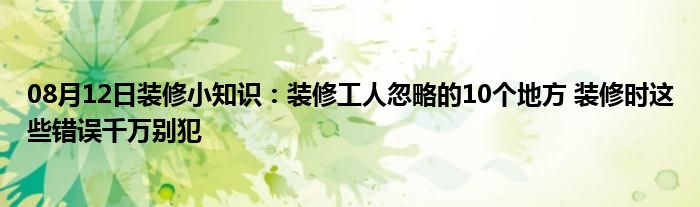 08月12日装修小知识：装修工人忽略的10个地方 装修时这些错误千万别犯