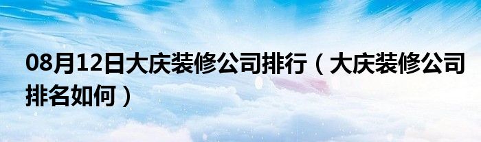 08月12日大庆装修公司排行（大庆装修公司排名如何）