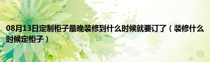 08月13日定制柜子最晚装修到什么时候就要订了（装修什么时候定柜子）