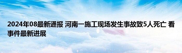 2024年08最新通报 河南一施工现场发生事故致5人死亡 看事件最新进展