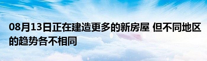 08月13日正在建造更多的新房屋 但不同地区的趋势各不相同