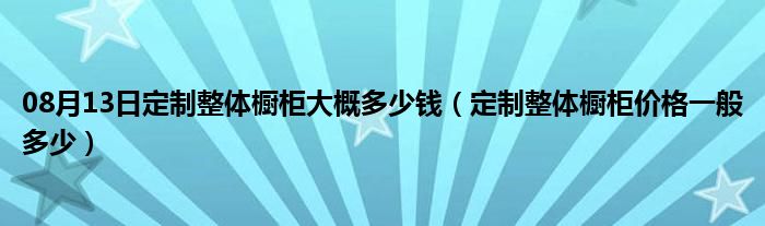 08月13日定制整体橱柜大概多少钱（定制整体橱柜价格一般多少）