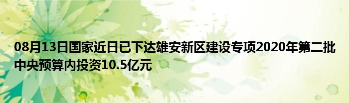 08月13日国家近日已下达雄安新区建设专项2020年第二批中央预算内投资10.5亿元