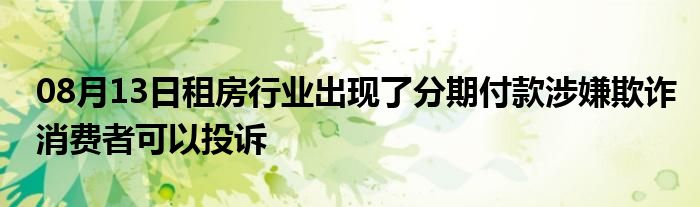 08月13日租房行业出现了分期付款涉嫌欺诈消费者可以投诉