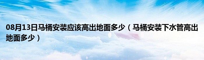 08月13日马桶安装应该高出地面多少（马桶安装下水管高出地面多少）