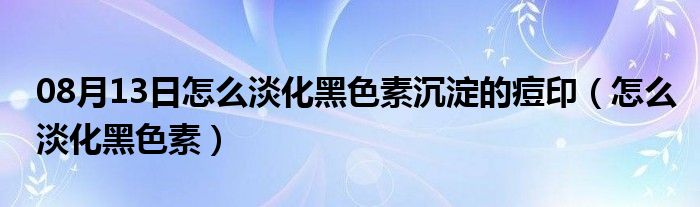 08月13日怎么淡化黑色素沉淀的痘印（怎么淡化黑色素）