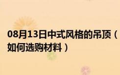 08月13日中式风格的吊顶（新中式风格吊顶怎么样客厅吊顶如何选购材料）