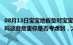 08月13日宝宝地板垫对宝宝有害吗（宝宝安全地垫真的安全吗这些危害你是否考虑到，太可怕了）