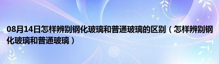 08月14日怎样辨别钢化玻璃和普通玻璃的区别（怎样辨别钢化玻璃和普通玻璃）