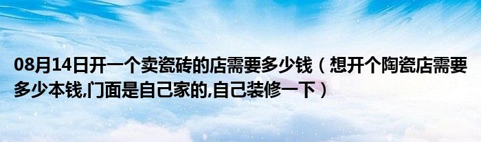 08月14日开一个卖瓷砖的店需要多少钱（想开个陶瓷店需要多少本钱,门面是自己家的,自己装修一下）