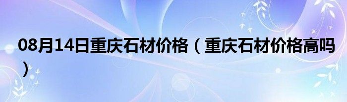 08月14日重庆石材价格（重庆石材价格高吗）