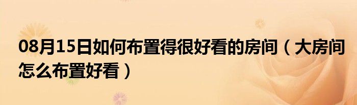 08月15日如何布置得很好看的房间（大房间怎么布置好看）