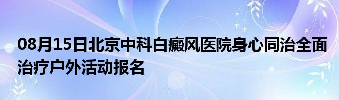 08月15日北京中科白癜风医院身心同治全面治疗户外活动报名