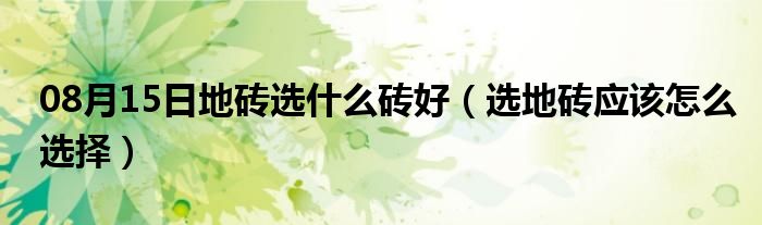 08月15日地砖选什么砖好（选地砖应该怎么选择）