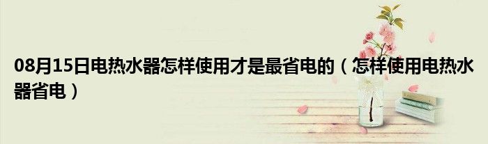 08月15日电热水器怎样使用才是最省电的（怎样使用电热水器省电）