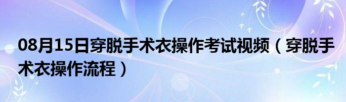 08月15日穿脱手术衣操作考试视频（穿脱手术衣操作流程）