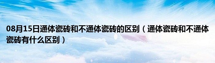 08月15日通体瓷砖和不通体瓷砖的区别（通体瓷砖和不通体瓷砖有什么区别）