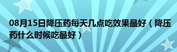 08月15日降压药每天几点吃效果最好（降压药什么时候吃最好）