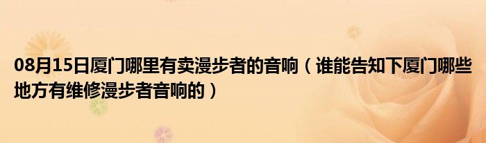 08月15日厦门哪里有卖漫步者的音响（谁能告知下厦门哪些地方有维修漫步者音响的）